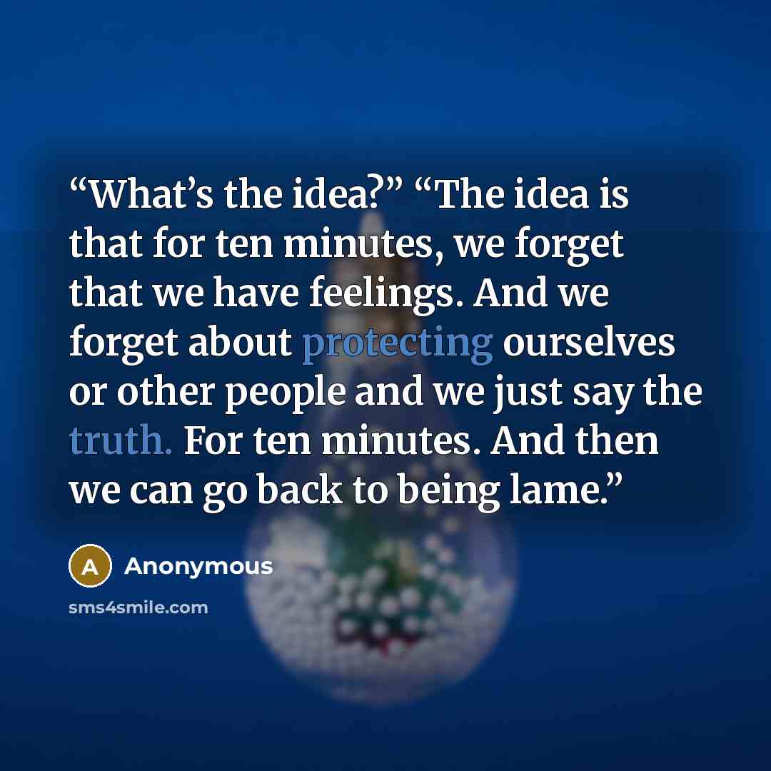 “What’s the idea?” “The idea is that for ten minutes, we forget that we have feelings. And we forget about protecting ourselves or other people and we just say the truth. For ten minutes. And then we can go back to being lame.” quote by Anonymous