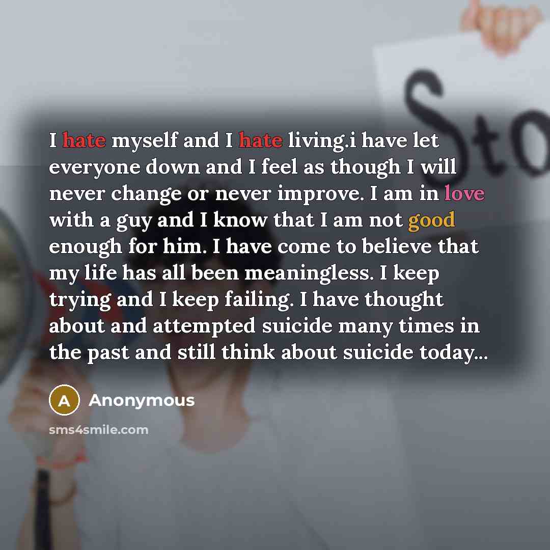 “I hate myself and I hate living.i have let everyone down and I feel as though I will never change or never improve. I am in love with a guy and I know that I am not good enough for him. I have come to believe that my life has all been meaningless. I keep trying and I keep failing. I have thought…” quote by Anonymous