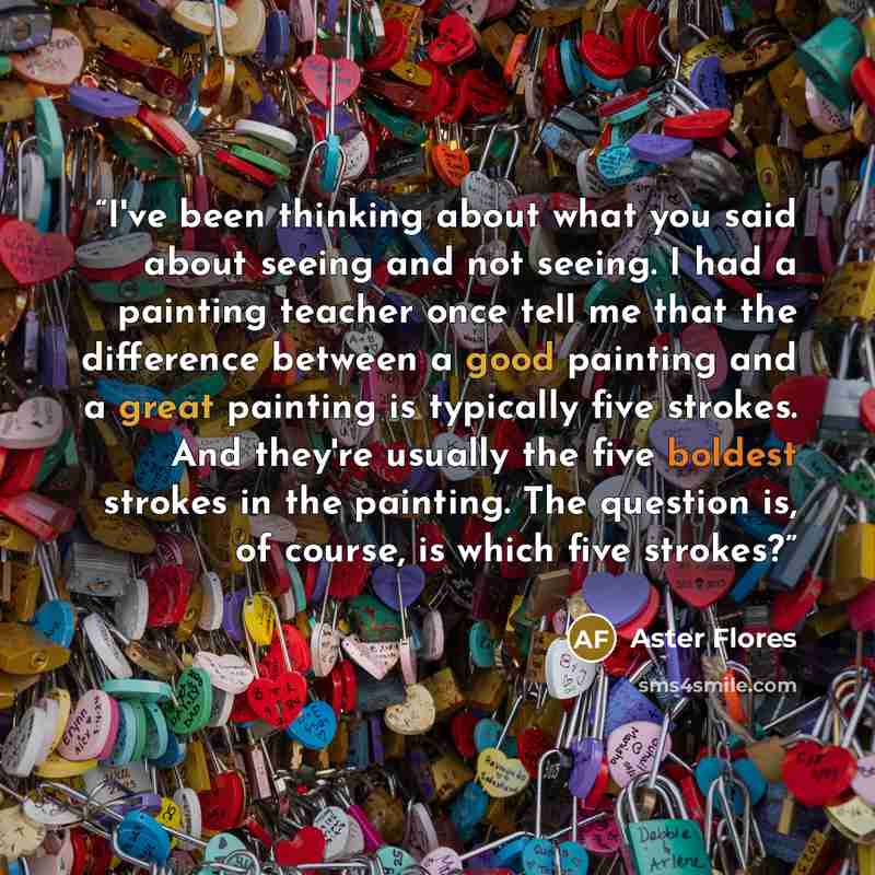 “I've been thinking about what you said about seeing and not seeing. I had a painting teacher once tell me that the difference between a good painting and a great painting is typically five strokes. And they're usually the five boldest strokes in the painting. The question is, of course, is which…” quote by Aster Flores