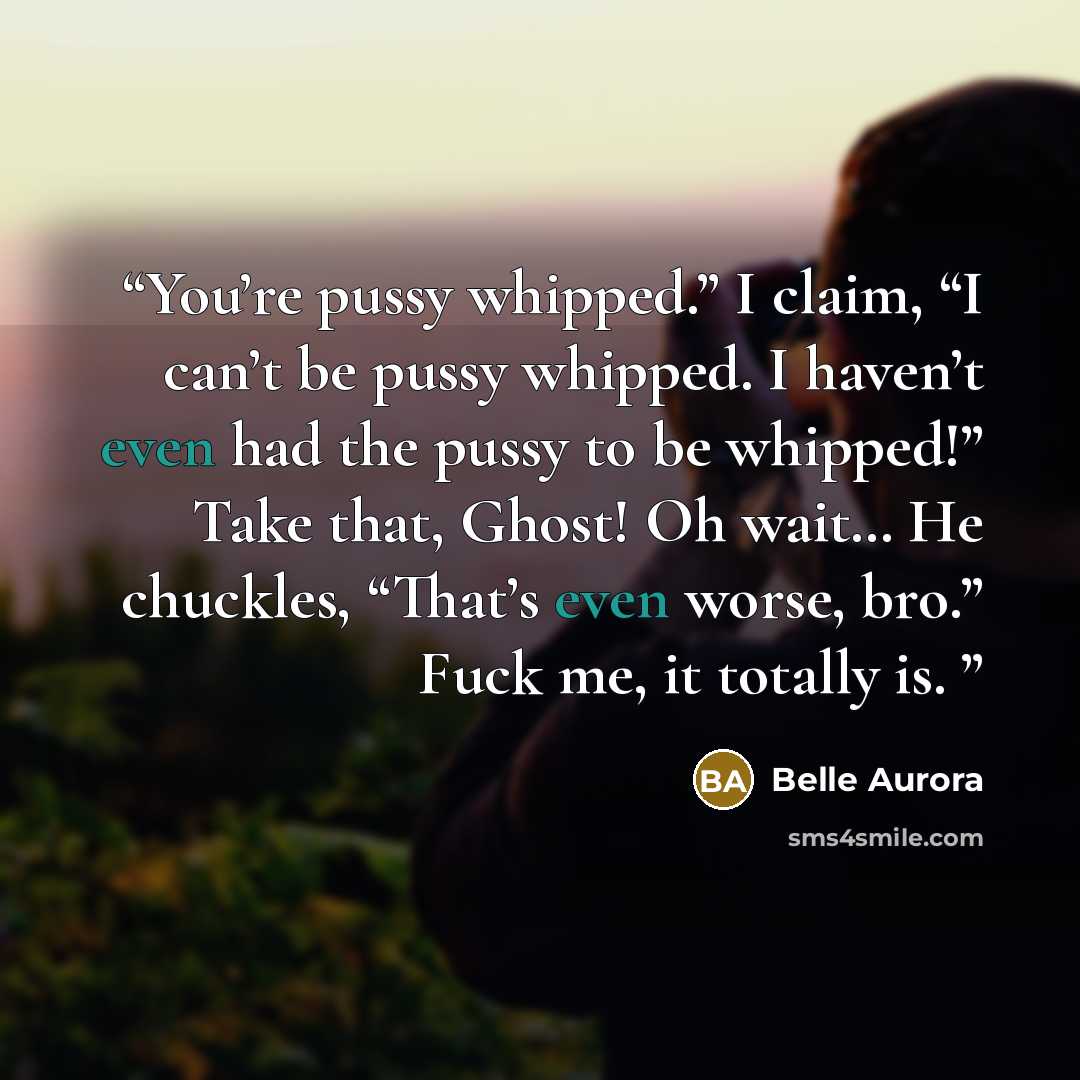 “You’re pussy whipped.” I claim, “I can’t be pussy whipped. I haven’t even had the pussy to be whipped!” Take that, Ghost! Oh wait… He chuckles, “That’s even worse, bro.” Fuck me, it totally is.” quote by Belle Aurora
