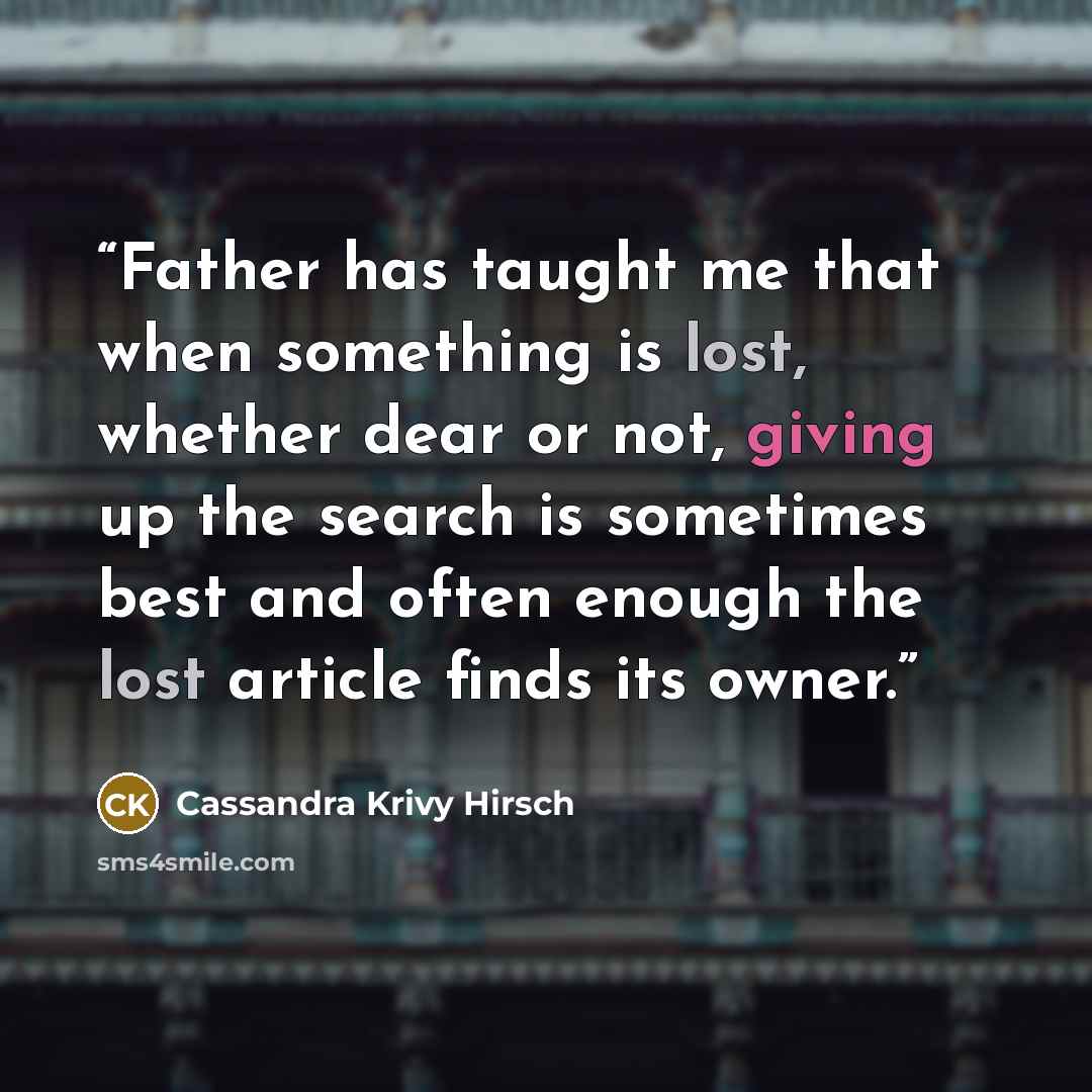 “Father has taught me that when something is lost, whether dear or not, giving up the search is sometimes best and often enough the lost article finds its owner.” quote by Cassandra Krivy Hirsch