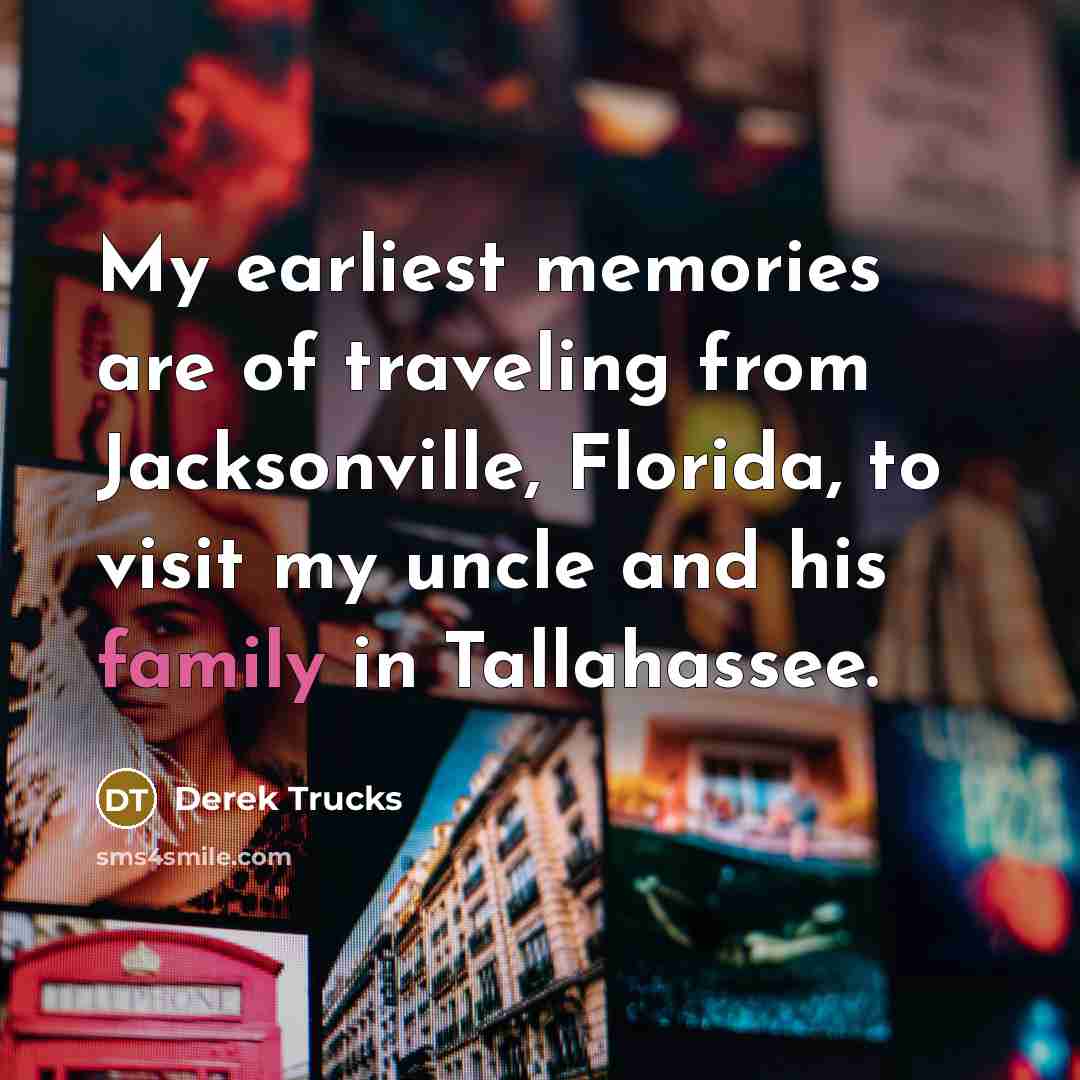 “My earliest memories are of traveling from Jacksonville, Florida, to visit my uncle and his family in Tallahassee.” quote by Derek Trucks