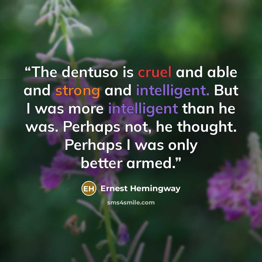 “The dentuso is cruel and able and strong and intelligent. But I was more intelligent than he was. Perhaps not, he thought. Perhaps I was only better armed.” quote by Ernest Hemingway