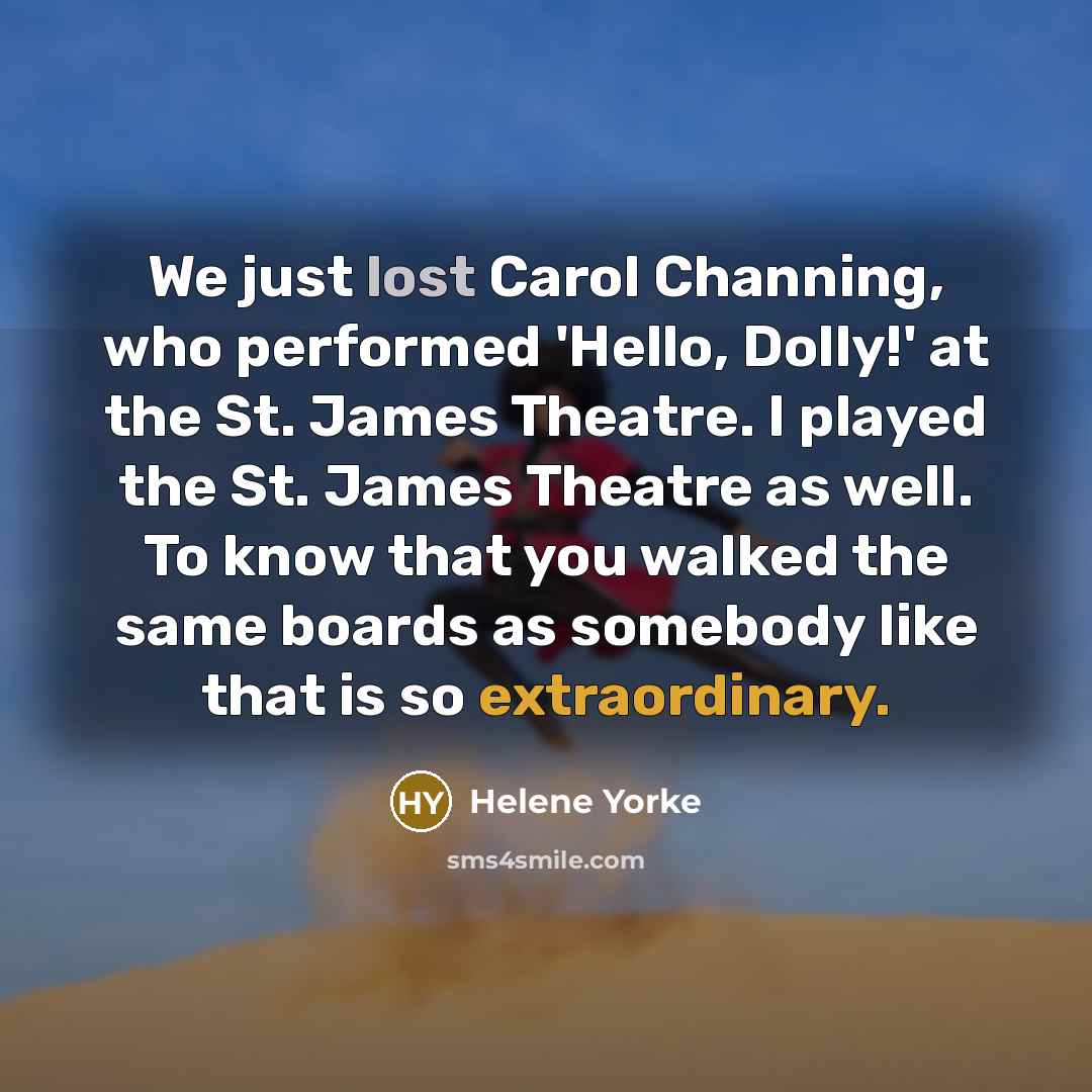 “We just lost Carol Channing, who performed 'Hello, Dolly!' at the St. James Theatre. I played the St. James Theatre as well. To know that you walked the same boards as somebody like that is so extraordinary.” quote by Helene Yorke