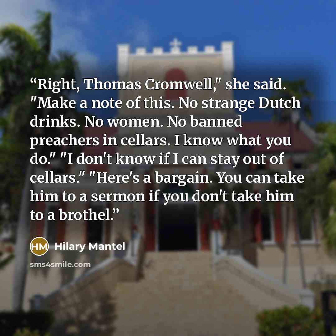 “Right, Thomas Cromwell," she said. "Make a note of this. No strange Dutch drinks. No women. No banned preachers in cellars. I know what you do." "I don't know if I can stay out of cellars." "Here's a bargain. You can take him to a sermon if you don't take him to a brothel.” quote by Hilary Mantel