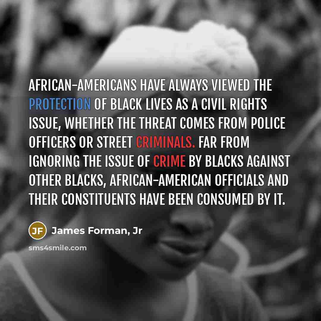 “African-Americans have always viewed the protection of black lives as a civil rights issue, whether the threat comes from police officers or street criminals. Far from ignoring the issue of crime by blacks against other blacks, African-American officials and their constituents have been consumed…” quote by James Forman, Jr