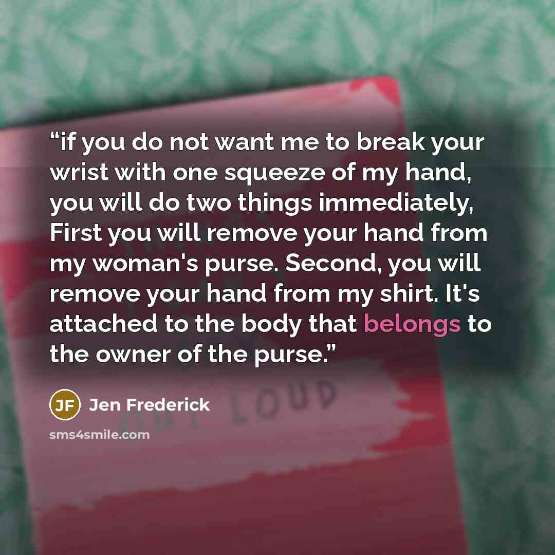 “if you do not want me to break your wrist with one squeeze of my hand, you will do two things immediately, First you will remove your hand from my woman's purse. Second, you will remove your hand from my shirt. It's attached to the body that belongs to the owner of the purse.” quote by Jen Frederick