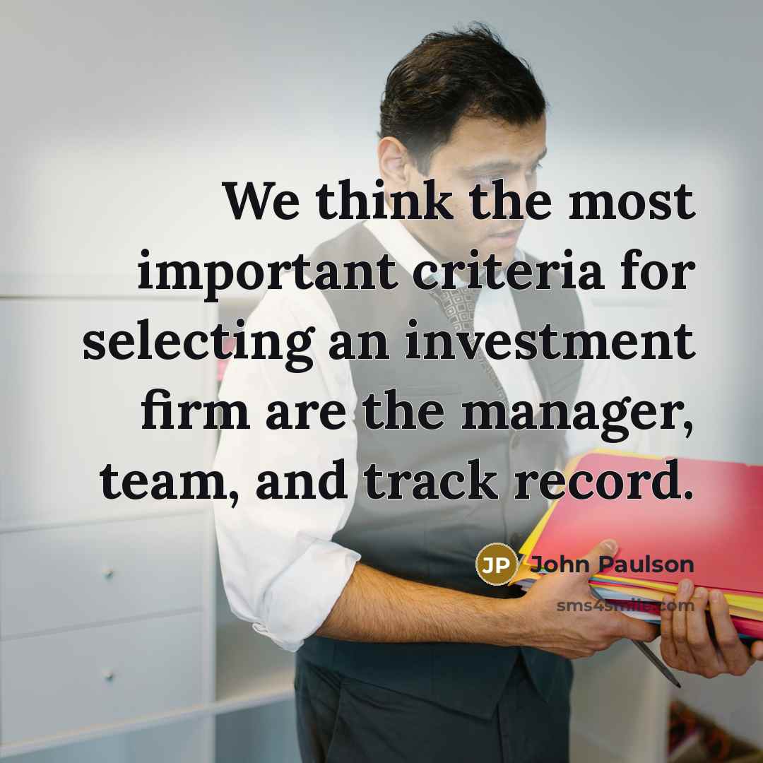 “We think the most important criteria for selecting an investment firm are the manager, team, and track record.” quote by John Paulson