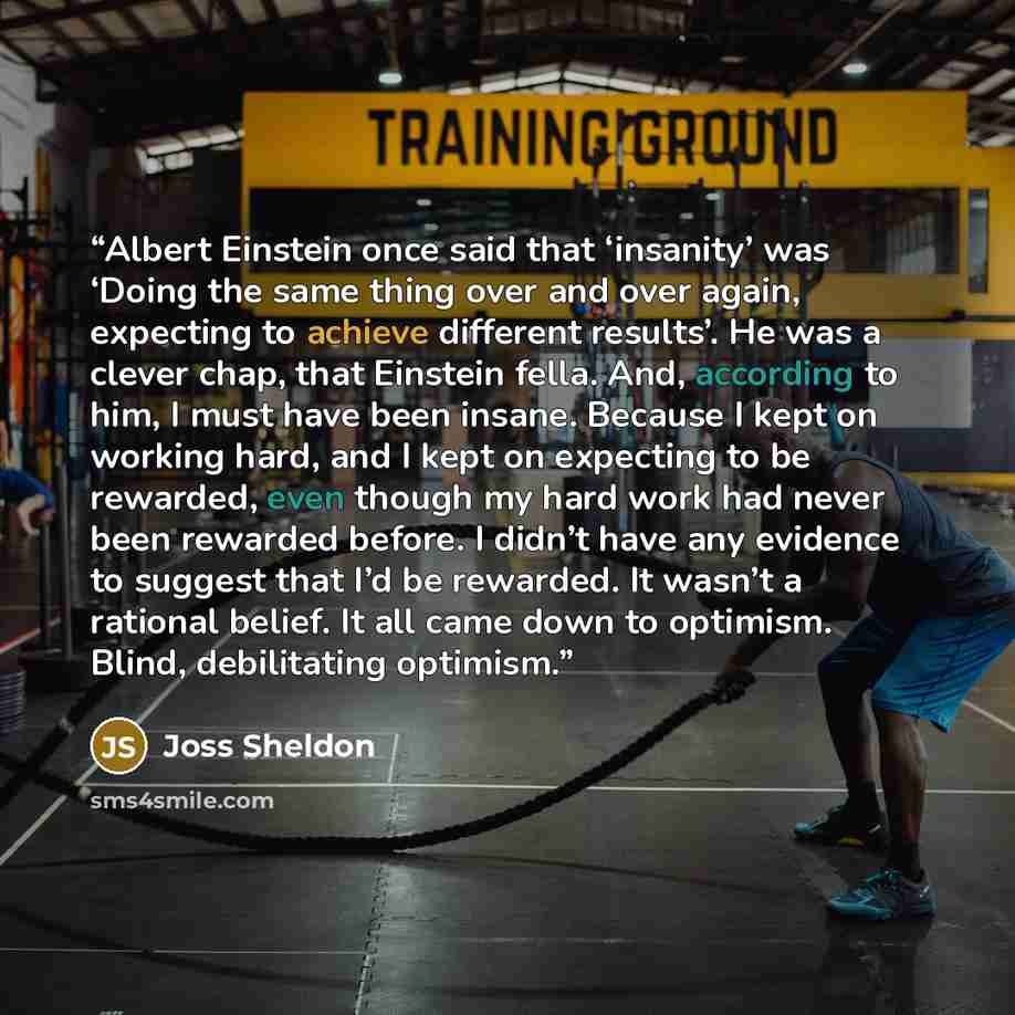 “Albert Einstein once said that ‘insanity’ was ‘Doing the same thing over and over again, expecting to achieve different results’. He was a clever chap, that Einstein fella. And, according to him, I must have been insane. Because I kept on working hard, and I kept on expecting to be rewarded, even…” quote by Joss Sheldon