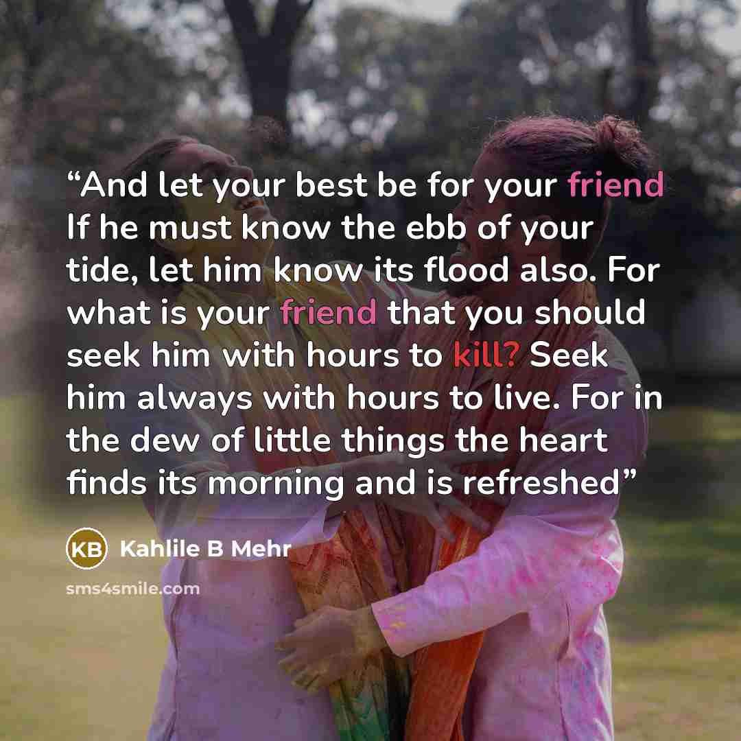 “And let your best be for your friend If he must know the ebb of your tide, let him know its flood also. For what is your friend that you should seek him with hours to kill? Seek him always with hours to live. For in the dew of little things the heart finds its morning and is refreshed” quote by Kahlile B Mehr