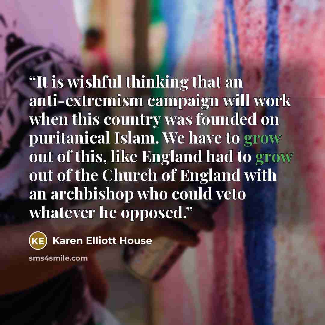 “It is wishful thinking that an anti-extremism campaign will work when this country was founded on puritanical Islam. We have to grow out of this, like England had to grow out of the Church of England with an archbishop who could veto whatever he opposed.” quote by Karen Elliott House