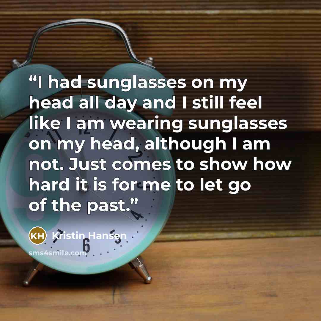 “I had sunglasses on my head all day and I still feel like I am wearing sunglasses on my head, although I am not. Just comes to show how hard it is for me to let go of the past.” quote by Kristin Hansen