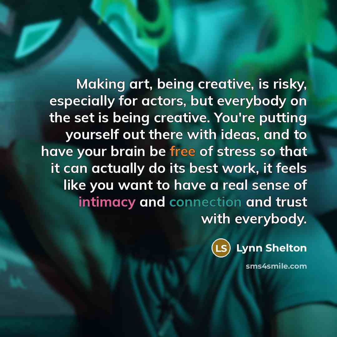 “Making art, being creative, is risky, especially for actors, but everybody on the set is being creative. You're putting yourself out there with ideas, and to have your brain be free of stress so that it can actually do its best work, it feels like you want to have a real sense of intimacy and…” quote by Lynn Shelton