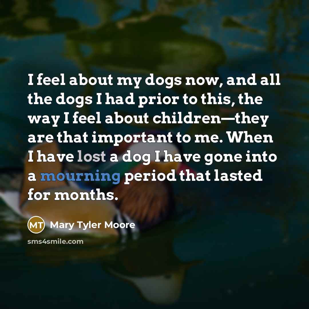 “I feel about my dogs now, and all the dogs I had prior to this, the way I feel about children—they are that important to me. When I have lost a dog I have gone into a mourning period that lasted for months.” quote by Mary Tyler Moore