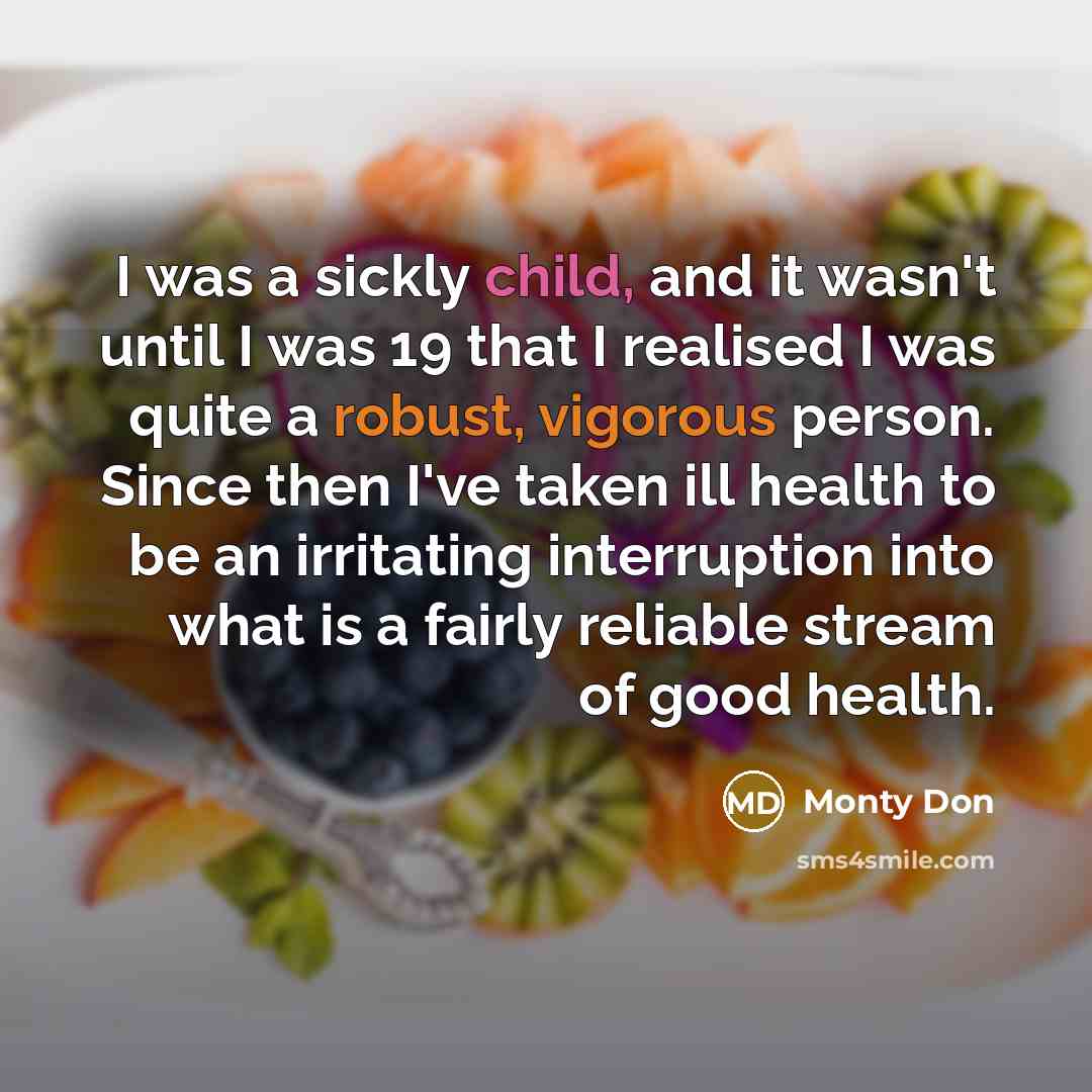 “I was a sickly child, and it wasn't until I was 19 that I realised I was quite a robust, vigorous person. Since then I've taken ill health to be an irritating interruption into what is a fairly reliable stream of good health.” quote by Monty Don