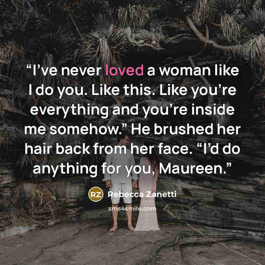 “I’ve never loved a woman like I do you. Like this. Like you’re everything and you’re inside me somehow.” He brushed her hair back from her face. “I’d do anything for you, Maureen.” quote by Rebecca Zanetti