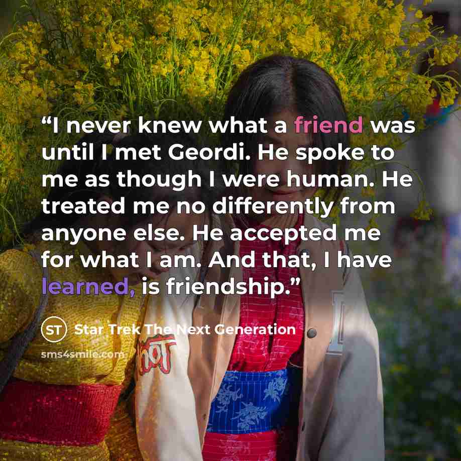 “I never knew what a friend was until I met Geordi. He spoke to me as though I were human. He treated me no differently from anyone else. He accepted me for what I am. And that, I have learned, is friendship.” quote by Star Trek The Next Generation