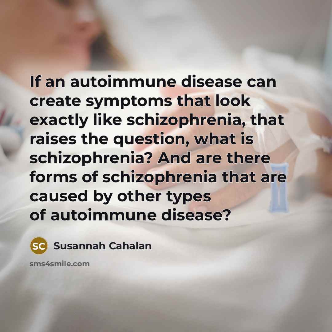 “If an autoimmune disease can create symptoms that look exactly like schizophrenia, that raises the question, what is schizophrenia? And are there forms of schizophrenia that are caused by other types of autoimmune disease?” quote by Susannah Cahalan