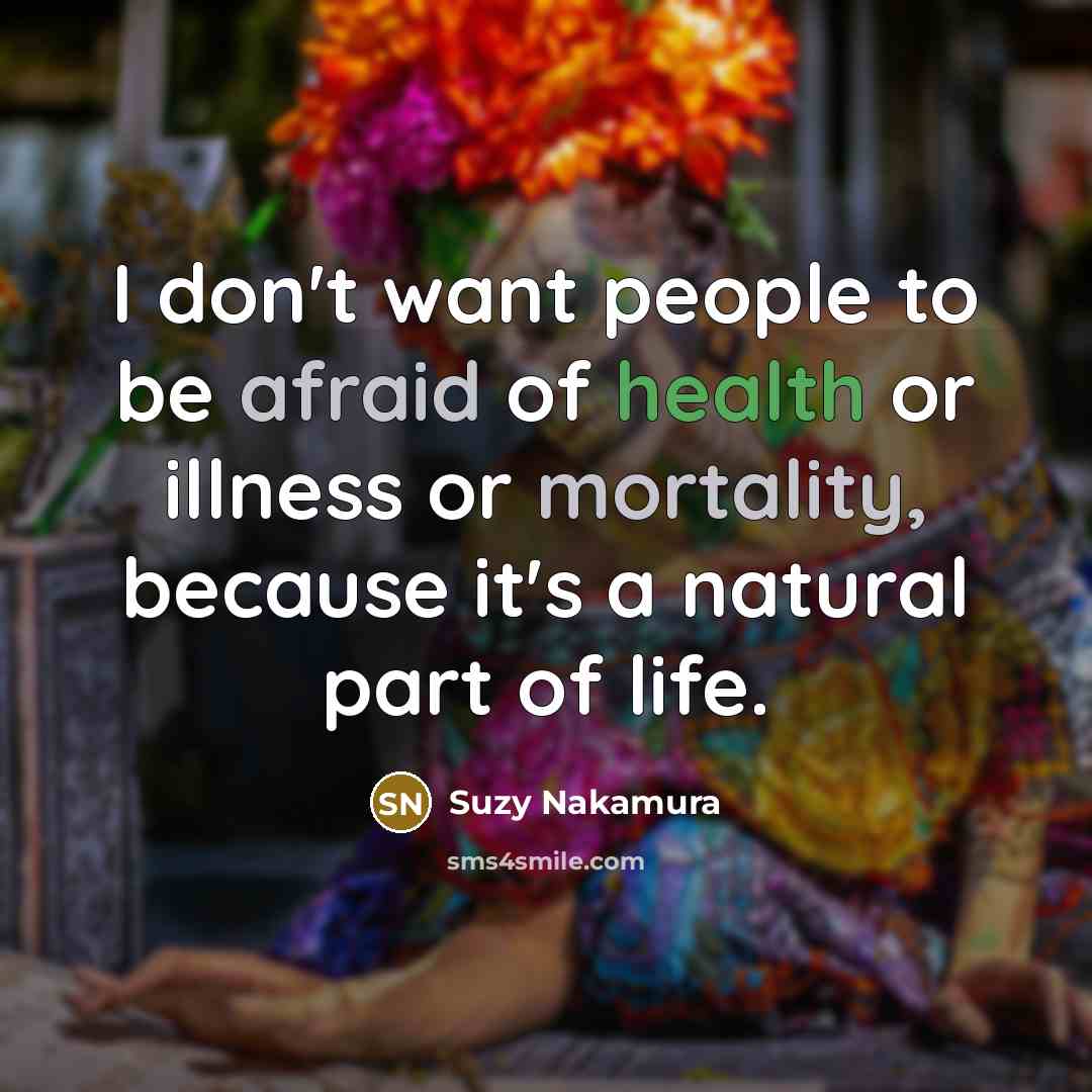 “I don't want people to be afraid of health or illness or mortality, because it's a natural part of life.” quote by Suzy Nakamura