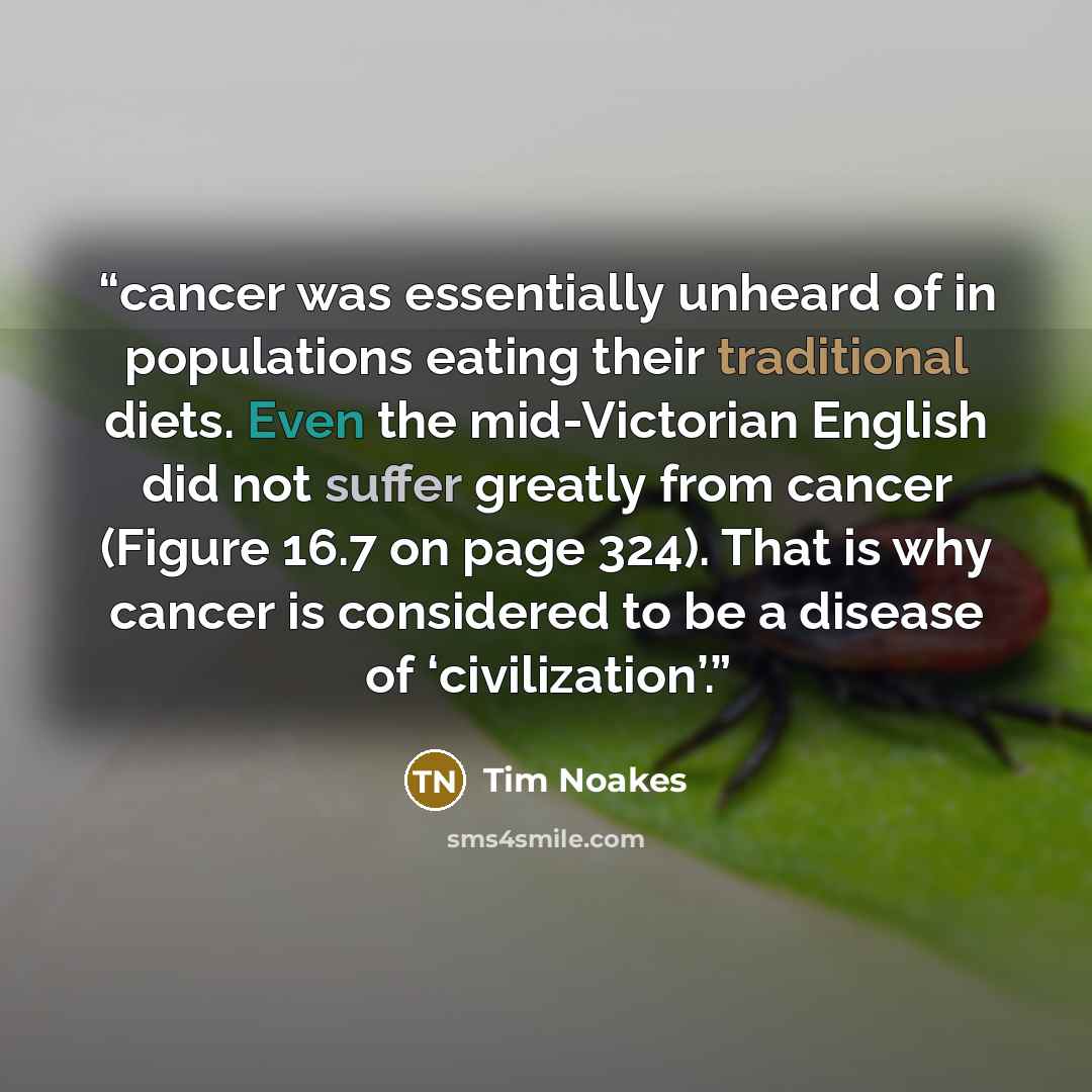 “cancer was essentially unheard of in populations eating their traditional diets. Even the mid-Victorian English did not suffer greatly from cancer (Figure 16.7 on page 324). That is why cancer is considered to be a disease of ‘civilization’.” quote by Tim Noakes