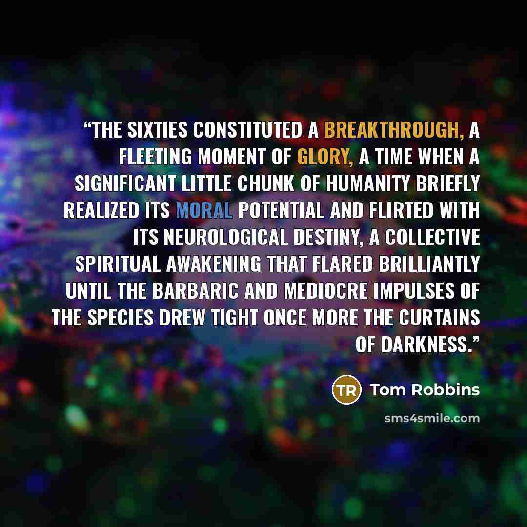 “the sixties constituted a breakthrough, a fleeting moment of glory, a time when a significant little chunk of humanity briefly realized its moral potential and flirted with its neurological destiny, a collective spiritual awakening that flared brilliantly until the barbaric and mediocre impulses…” quote by Tom Robbins