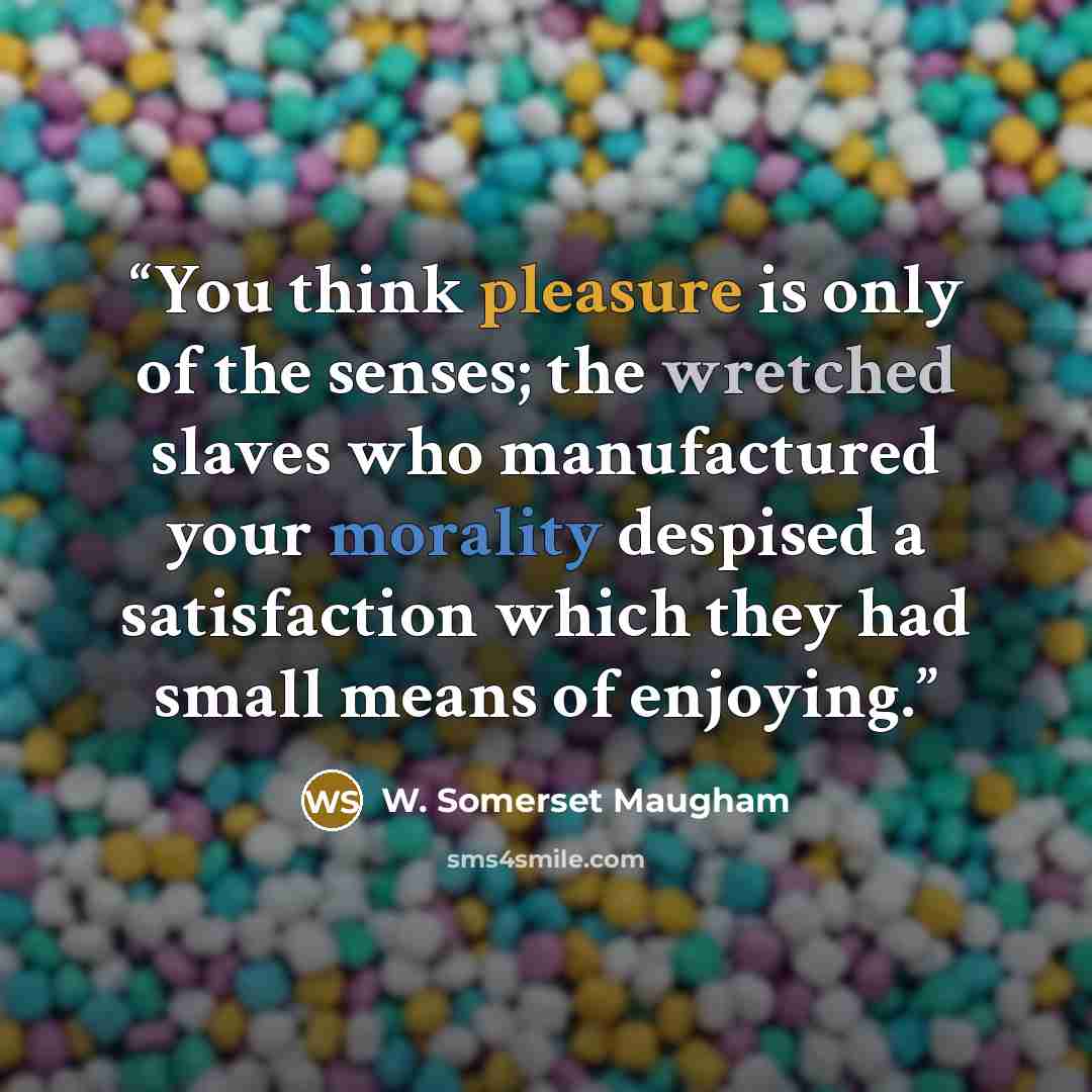 “You think pleasure is only of the senses; the wretched slaves who manufactured your morality despised a satisfaction which they had small means of enjoying.” quote by W. Somerset Maugham