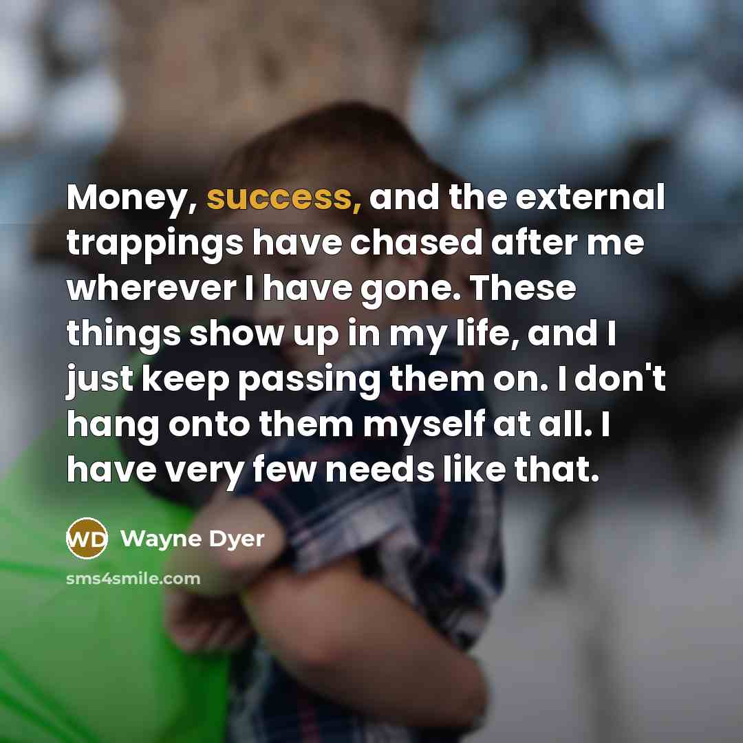 “Money, success, and the external trappings have chased after me wherever I have gone. These things show up in my life, and I just keep passing them on. I don't hang onto them myself at all. I have very few needs like that.” quote by Wayne Dyer