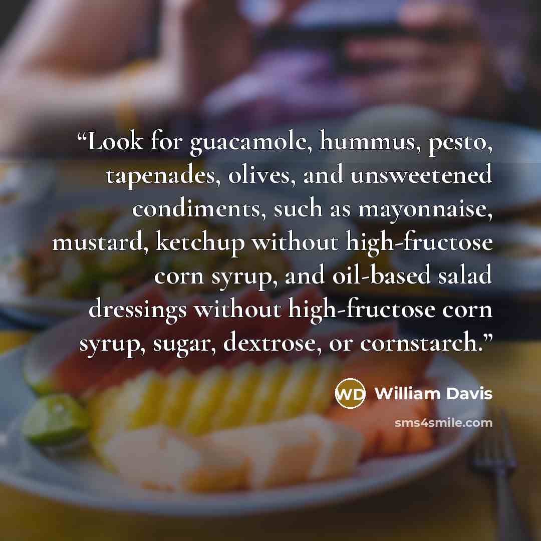 “Look for guacamole, hummus, pesto, tapenades, olives, and unsweetened condiments, such as mayonnaise, mustard, ketchup without high-fructose corn syrup, and oil-based salad dressings without high-fructose corn syrup, sugar, dextrose, or cornstarch.” quote by William Davis