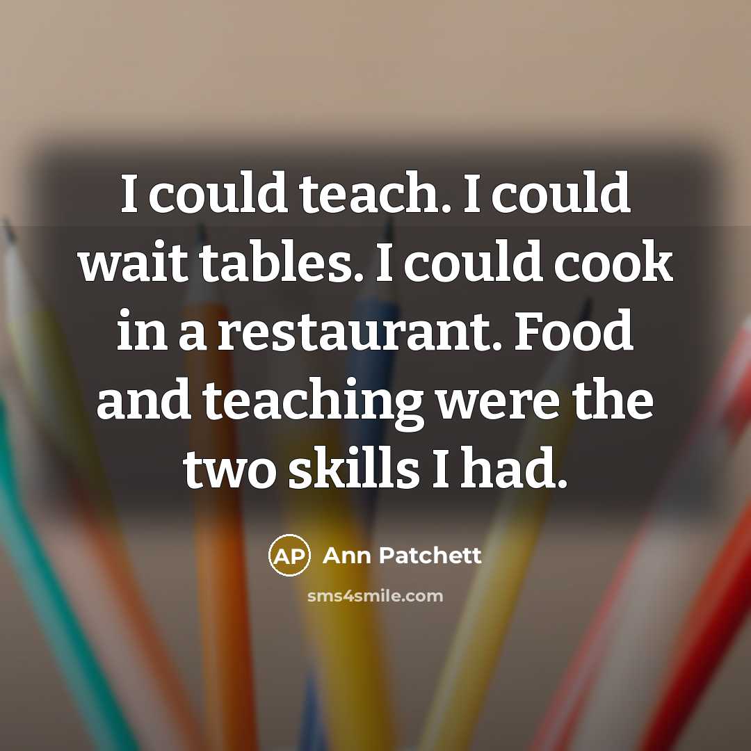 “I could teach. I could wait tables. I could cook in a restaurant. Food and teaching were the two skills I had.” quote by Ann Patchett