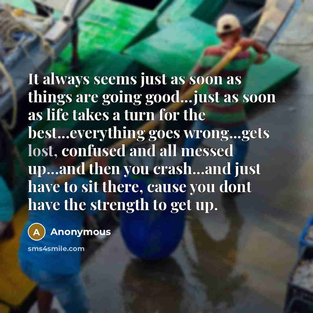 “It always seems just as soon as things are going good...just as soon as life takes a turn for the best...everything goes wrong...gets lost, confused and all messed up...and then you crash...and just have to sit there, cause you dont have the strength to get up.” quote by Anonymous