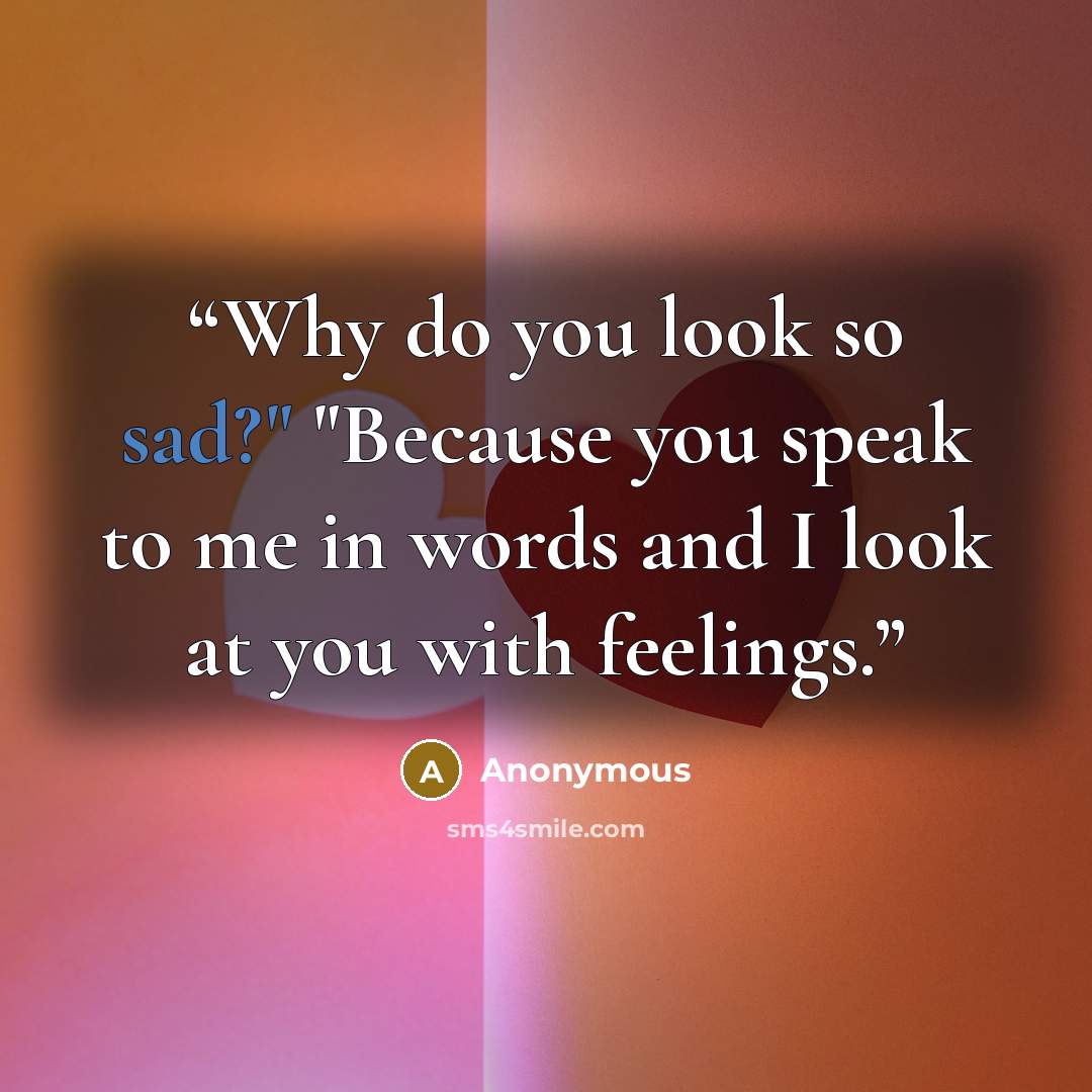 “Why do you look so sad?" "Because you speak to me in words and I look at you with feelings.” quote by Anonymous