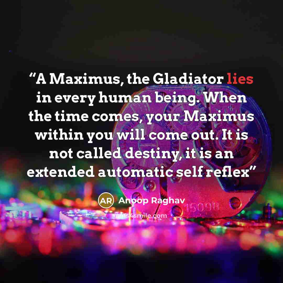 “A Maximus, the Gladiator lies in every human being. When the time comes, your Maximus within you will come out. It is not called destiny, it is an extended automatic self reflex” quote by Anoop Raghav
