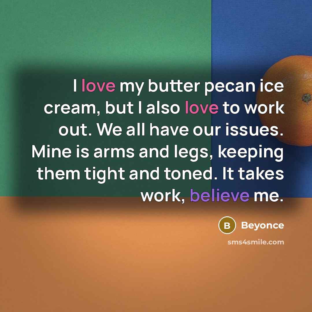 “I love my butter pecan ice cream, but I also love to work out. We all have our issues. Mine is arms and legs, keeping them tight and toned. It takes work, believe me.” quote by Beyonce