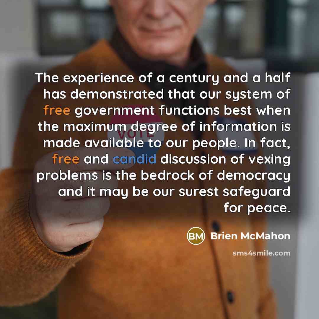 “The experience of a century and a half has demonstrated that our system of free government functions best when the maximum degree of information is made available to our people. In fact, free and candid discussion of vexing problems is the bedrock of democracy and it may be our surest safeguard…” quote by Brien McMahon