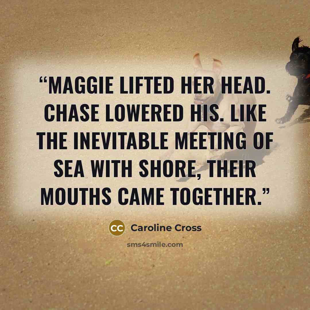“Maggie lifted her head. Chase lowered his. Like the inevitable meeting of sea with shore, their mouths came together.” quote by Caroline Cross