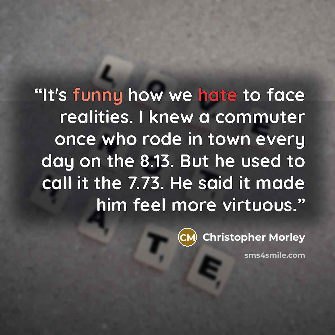 “It's funny how we hate to face realities. I knew a commuter once who rode in town every day on the 8.13. But he used to call it the 7.73. He said it made him feel more virtuous.” quote by Christopher Morley