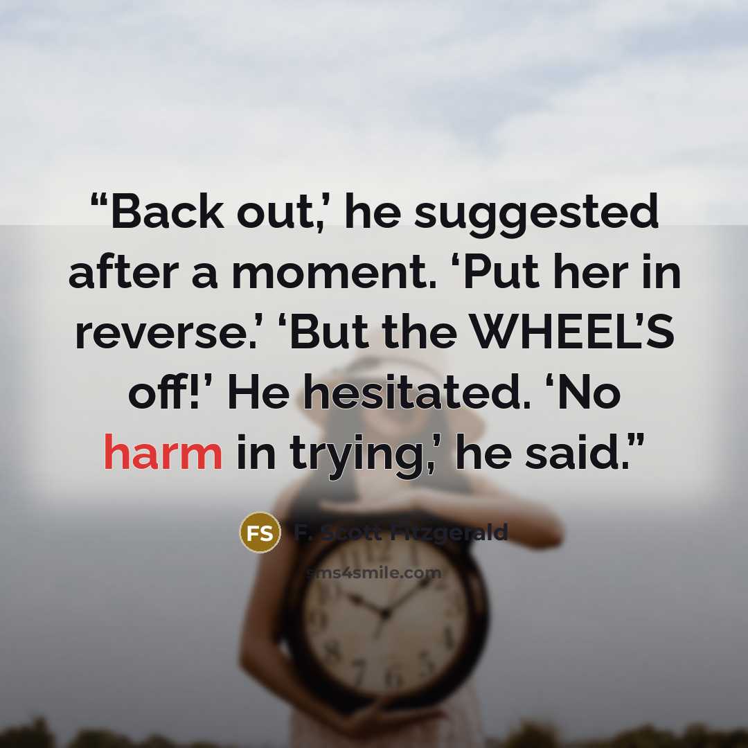“Back out,’ he suggested after a moment. ‘Put her in reverse.’ ‘But the WHEEL’S off!’ He hesitated. ‘No harm in trying,’ he said.” quote by F. Scott Fitzgerald