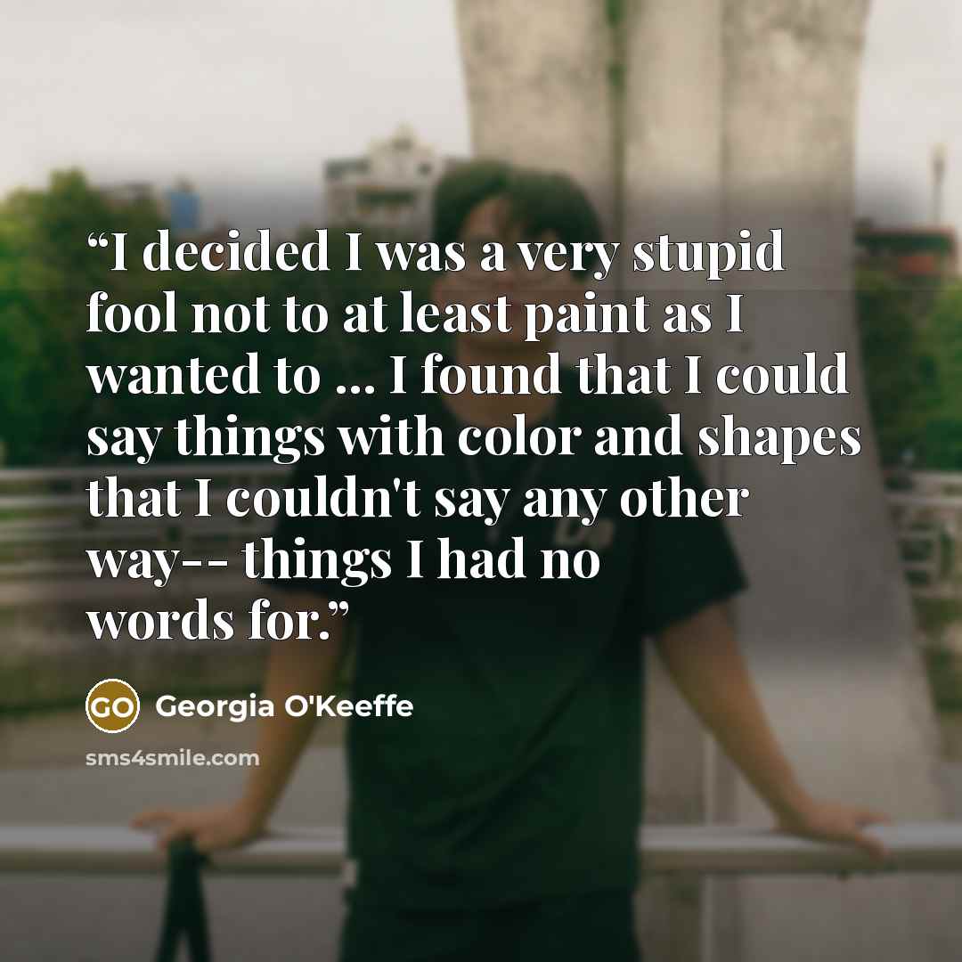“I decided I was a very stupid fool not to at least paint as I wanted to ... I found that I could say things with color and shapes that I couldn't say any other way-- things I had no words for.” quote by Georgia O'Keeffe