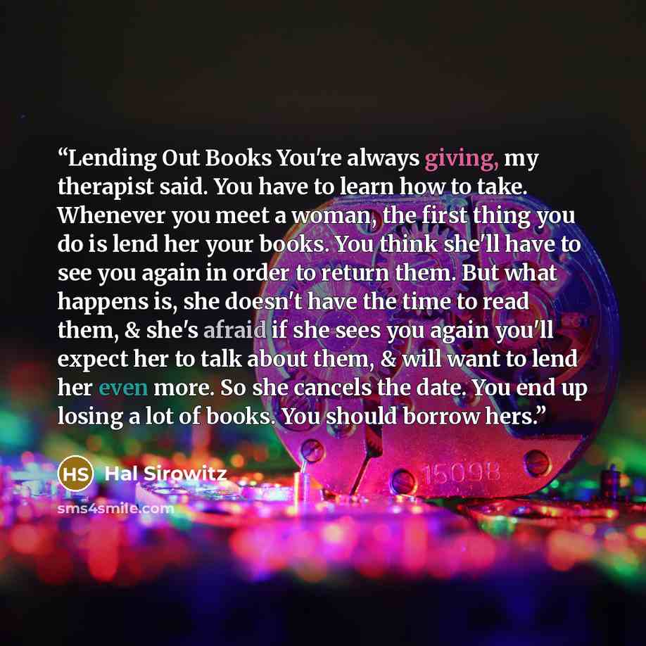 “Lending Out Books You're always giving, my therapist said. You have to learn how to take. Whenever you meet a woman, the first thing you do is lend her your books. You think she'll have to see you again in order to return them. But what happens is, she doesn't have the time to read them, & she's…” quote by Hal Sirowitz