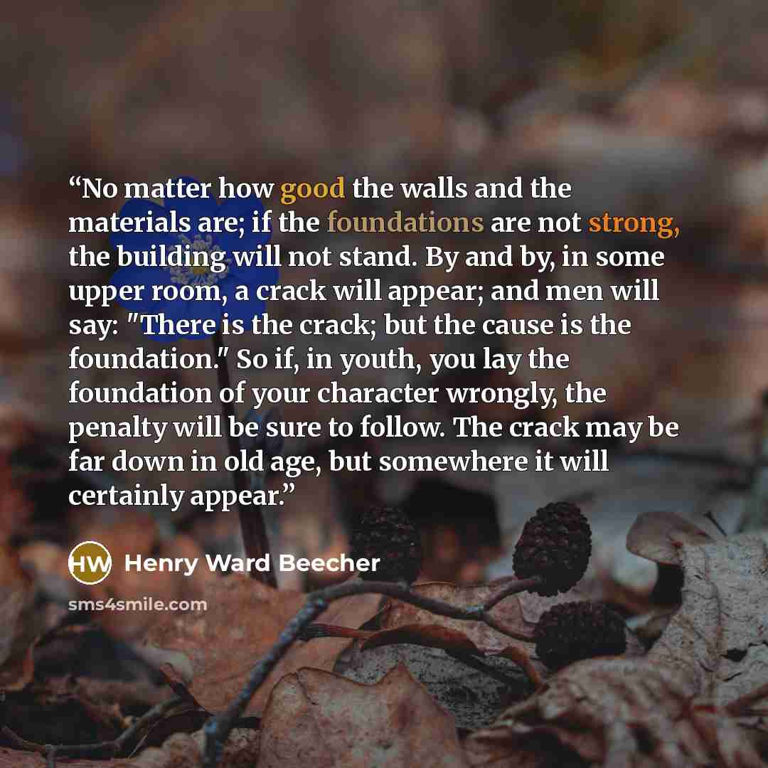 “No matter how good the walls and the materials are; if the foundations are not strong, the building will not stand. By and by, in some upper room, a crack will appear; and men will say: "There is the crack; but the cause is the foundation." So if, in youth, you lay the foundation of your character…” quote by Henry Ward Beecher