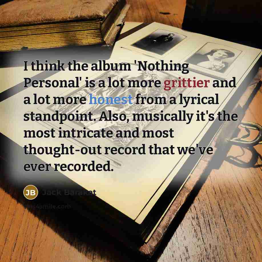 “I think the album 'Nothing Personal' is a lot more grittier and a lot more honest from a lyrical standpoint. Also, musically it's the most intricate and most thought-out record that we've ever recorded.” quote by Jack Barakat