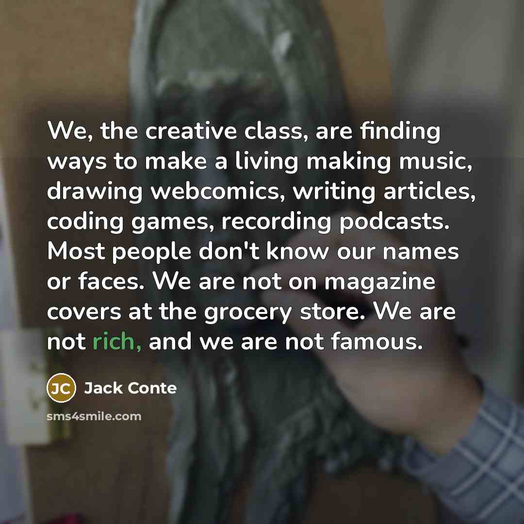“We, the creative class, are finding ways to make a living making music, drawing webcomics, writing articles, coding games, recording podcasts. Most people don't know our names or faces. We are not on magazine covers at the grocery store. We are not rich, and we are not famous.” quote by Jack Conte