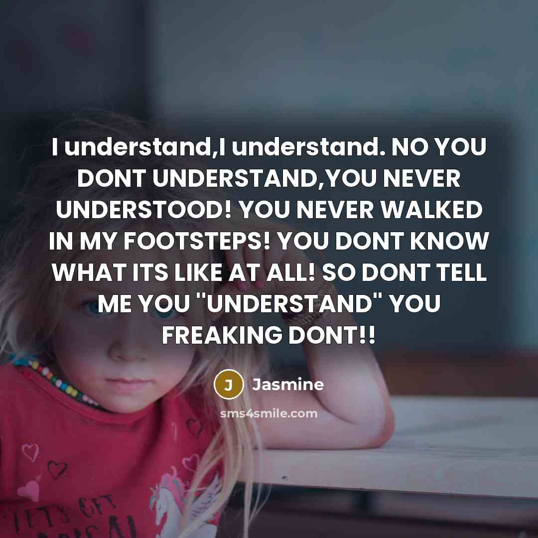 “I understand,I understand. NO YOU DONT UNDERSTAND,YOU NEVER UNDERSTOOD! YOU NEVER WALKED IN MY FOOTSTEPS! YOU DONT KNOW WHAT ITS LIKE AT ALL! SO DONT TELL ME YOU ''UNDERSTAND'' YOU FREAKING DONT!!” quote by Jasmine