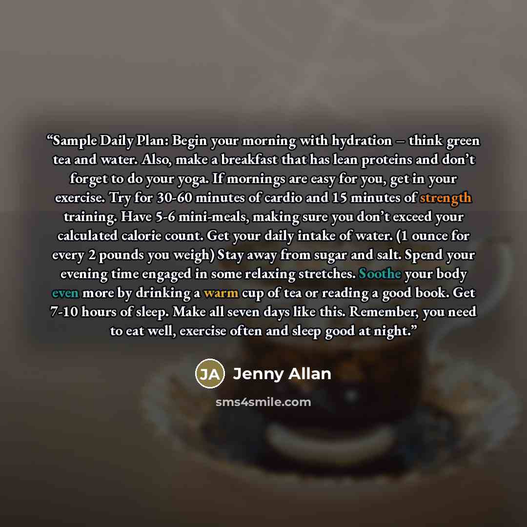 “Sample Daily Plan: Begin your morning with hydration – think green tea and water. Also, make a breakfast that has lean proteins and don’t forget to do your yoga. If mornings are easy for you, get in your exercise. Try for 30-60 minutes of cardio and 15 minutes of strength training. Have 5-6…” quote by Jenny Allan