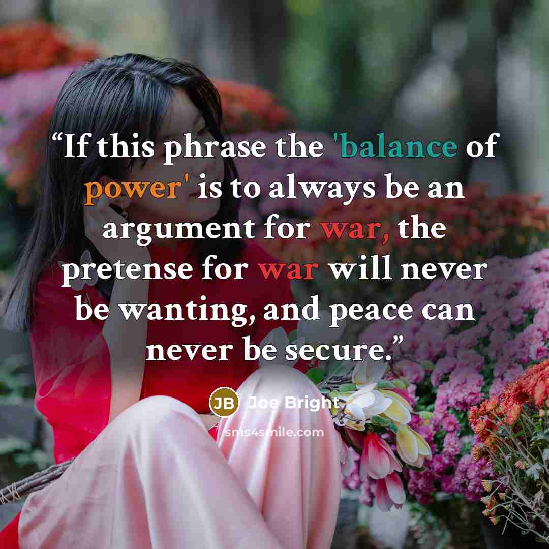 “If this phrase the 'balance of power' is to always be an argument for war, the pretense for war will never be wanting, and peace can never be secure.” quote by Joe Bright
