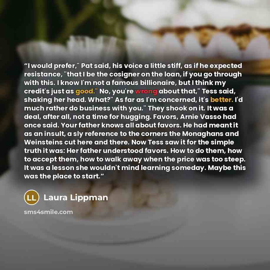 “I would prefer," Pat said, his voice a little stiff, as if he expected resistance, "that I be the cosigner on the loan, if you go through with this. I know I'm not a famous billionaire, but I think my credit's just as good." No, you're wrong about that," Tess said, shaking her head. What?" As far…” quote by Laura Lippman