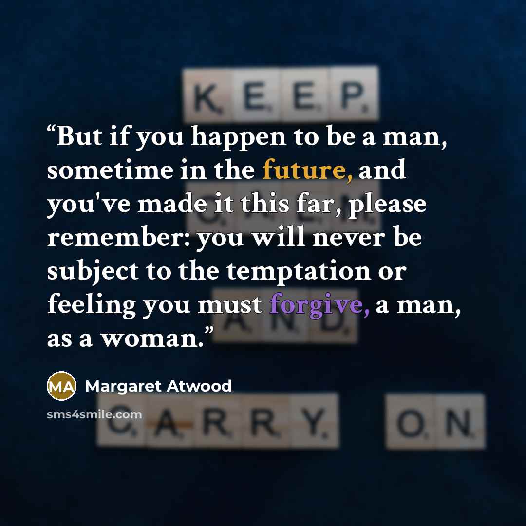 “But if you happen to be a man, sometime in the future, and you've made it this far, please remember: you will never be subject to the temptation or feeling you must forgive, a man, as a woman.” quote by Margaret Atwood