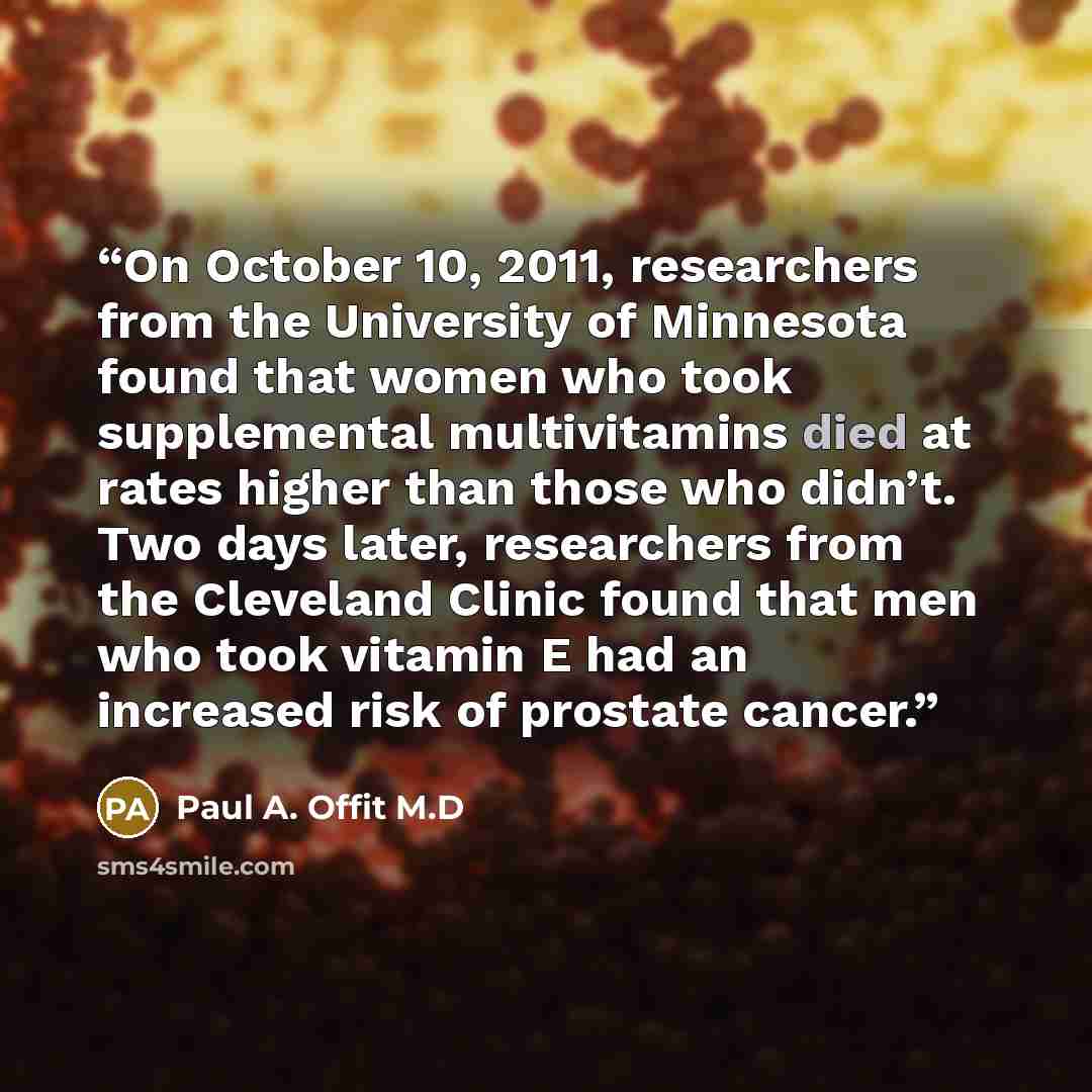 “On October 10, 2011, researchers from the University of Minnesota found that women who took supplemental multivitamins died at rates higher than those who didn’t. Two days later, researchers from the Cleveland Clinic found that men who took vitamin E had an increased risk of prostate cancer.” quote by Paul A. Offit M.D