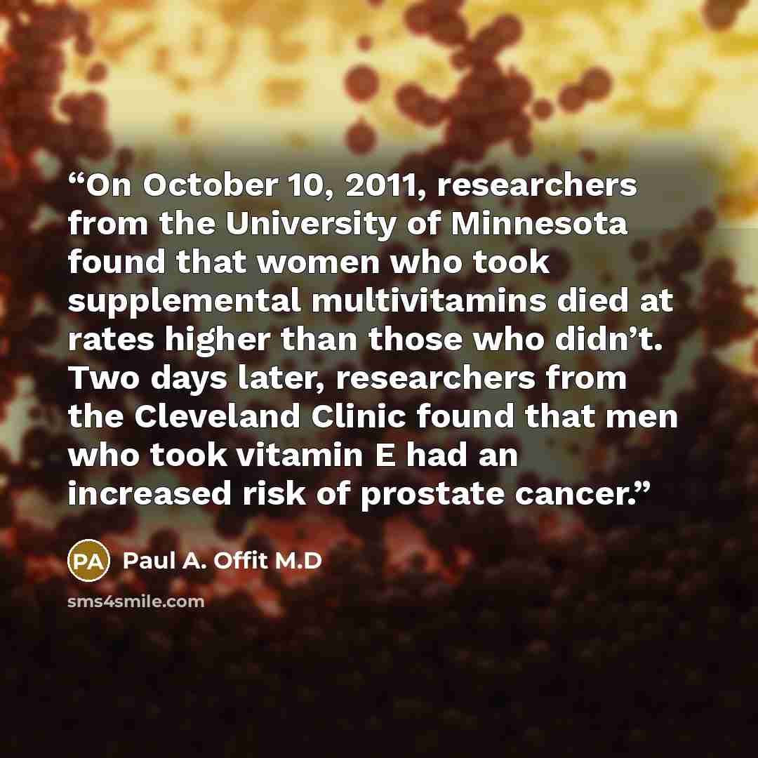 “On October 10, 2011, researchers from the University of Minnesota found that women who took supplemental multivitamins died at rates higher than those who didn’t. Two days later, researchers from the Cleveland Clinic found that men who took vitamin E had an increased risk of prostate cancer.” quote by Paul A. Offit M.D