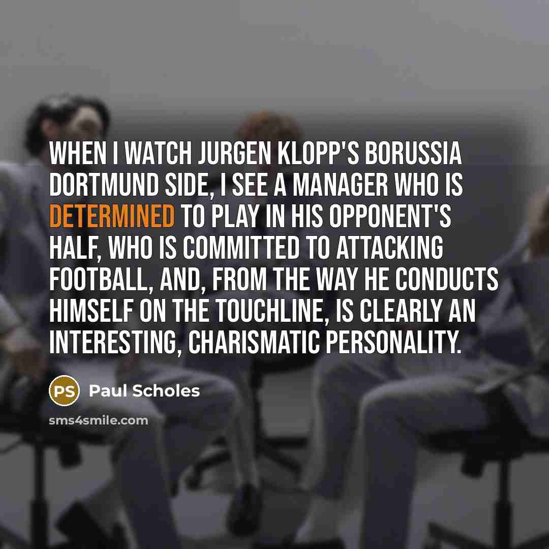 “When I watch Jurgen Klopp's Borussia Dortmund side, I see a manager who is determined to play in his opponent's half, who is committed to attacking football, and, from the way he conducts himself on the touchline, is clearly an interesting, charismatic personality.” quote by Paul Scholes